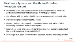 Healthcare Systems and Healthcare Providers:
What Can You Do?
 Implement standardized protocols and quality improvement initiatives,
particularly in facilities that serve large minority populations
 Identify and address racism that hinders patient care and communication
 Provide interpretation services to patients
 Connect patients to community resources that can help patients with
underlying conditions adhere to care plans
 Learn about social and economic conditions that may put some patients at
higher risk for getting sick with COVID-19
 Encourage truly open communication between patients and care providers
https://www.cdc.gov/coronavirus/2019-ncov/need-extra-precautions/racial-ethnic-minorities.html Slide credit: clinicaloptions.com
 