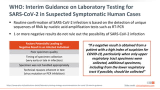 WHO: Interim Guidance on Laboratory Testing for
SARS-CoV-2 in Suspected Symptomatic Human Cases
 Routine confirmation of SARS-CoV-2 infection is based on the detection of unique
sequences of RNA by nucleic acid amplification tests such as RT-PCR
 1 or more negative results do not rule out the possibility of SARS-CoV-2 infection
Factors Potentially Leading to
Negative Result in an Infected Individual
Poor specimen quality
Timing of specimen collection
(very early or late in infection)
Specimen was not handled appropriately
Technical reasons inherent in test
(virus mutation or PCR inhibition)
“If a negative result is obtained from a
patient with a high index of suspicion for
COVID-19, particularly when only upper
respiratory tract specimens were
collected, additional specimens,
including from the lower respiratory
tract if possible, should be collected”
https://www.who.int/publications-detail/laboratory-testing-strategy-recommendations-for-covid-19-interim-guidance Slide credit: clinicaloptions.com
 
