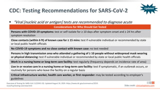 CDC: Testing Recommendations for SARS-CoV-2
 “Viral [nucleic acid or antigen] tests are recommended to diagnose acute
infection.”
Overview of Testing for SARS-CoV-2 (COVID-19). Updated August 24, 2020. https://www.cdc.gov/coronavirus/2019-
ncov/hcp/testing-overview.html Slide credit: clinicaloptions.com
Considerations for Who Should Get Tested
Persons with COVID-19 symptoms: test or self-isolate for ≥ 10 days after symptom onset and ≥ 24 hrs after
symptom resolution
Close contacts (within 6 ft) of known case for ≥ 15 mins: test if vulnerable individual or recommended by state
or local public health officials
No COVID-19 symptoms and no close contact with known case: no test needed
Persons in high transmission area who attended a gathering of ≥ 10 people without widespread mask wearing
or physical distancing: test if vulnerable individual or recommended by state or local public health officials
Work in a nursing home or long-term care facility: test regularly (frequency depends on incidence rate of area)
Live in or receive care in a nursing home or long-term care facility: test if symptomatic, if an outbreak occurs, or
routinely for persons who leave the facility on a regular basis
Critical infrastructure worker, health care worker, or first responder: may be tested according to employer’s
guidelines
Updated
 
