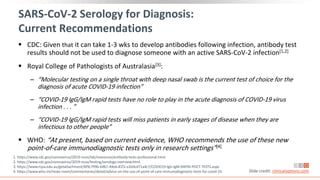 SARS-CoV-2 Serology for Diagnosis:
Current Recommendations
 CDC: Given that it can take 1-3 wks to develop antibodies following infection, antibody test
results should not be used to diagnose someone with an active SARS-CoV-2 infection[1,2]
 Royal College of Pathologists of Australasia[3]:
‒ “Molecular testing on a single throat with deep nasal swab is the current test of choice for the
diagnosis of acute COVID-19 infection”
‒ “COVID-19 IgG/IgM rapid tests have no role to play in the acute diagnosis of COVID-19 virus
infection . . . ”
‒ “COVID-19 IgG/IgM rapid tests will miss patients in early stages of disease when they are
infectious to other people”
 WHO: “At present, based on current evidence, WHO recommends the use of these new
point-of-care immunodiagnostic tests only in research settings”[4]
Slide credit: clinicaloptions.com
1. https://www.cdc.gov/coronavirus/2019-ncov/lab/resources/antibody-tests-professional.html.
2. https://www.cdc.gov/coronavirus/2019-ncov/testing/serology-overview.html.
3. https://www.rcpa.edu.au/getattachment/bf9c7996-6467-44e6-81f2-e2e0cd71a4c7/COVID19-IgG-IgM-RAPID-POCT-TESTS.aspx.
4. https://www.who.int/news-room/commentaries/detail/advice-on-the-use-of-point-of-care-immunodiagnostic-tests-for-covid-19.
 