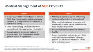 Medical Management of Mild COVID-19
1. WHO Interim Guidance. Clinical management of COVID-19. May 27, 2020.
2. NIH COVID-19 Treatment Guidelines. Management of persons with COVID-19. Last updated June 11, 2020.
3. NIH COVID-19 Treatment Guidelines. Antithrombotic therapy in patients with COVID-19. Last updated May 12, 2020. Slide credit: clinicaloptions.com
WHO[1]
 Isolate suspected/confirmed cases to contain
SARS-CoV-2 transmission; isolation can occur
at home, in a designated COVID-19 health or
community facility
 Treat symptoms (eg, antipyretics for fever,
adequate nutrition, appropriate rehydration)
 Educate patients on signs/symptoms of
complications that, if developed, should
prompt pursuit of urgent care
NIH[2,3]
 Majority of cases managed in ambulatory
setting or at home (eg, by telemedicine)
 Close monitoring advised for symptomatic
patients with risk factors for severe disease;
rapid progression possible
 No specific lab tests indicated if otherwise
healthy
 In non-hospitalized patients, do not initiate
anticoagulants or antiplatelet therapy to
prevent VTE or arterial thrombosis unless
other indications exist
 