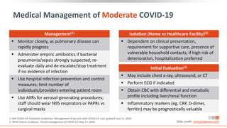 Management[1]
 Monitor closely, as pulmonary disease can
rapidly progress
 Administer empiric antibiotics if bacterial
pneumonia/sepsis strongly suspected; re-
evaluate daily and de-escalate/stop treatment
if no evidence of infection
 Use hospital infection prevention and control
measures; limit number of
individuals/providers entering patient room
 Use AIIRs for aerosol-generating procedures;
staff should wear N95 respirators or PAPRs vs
surgical masks
Medical Management of Moderate COVID-19
Slide credit: clinicaloptions.com
Initial Evaluation[1]
 May include chest x-ray, ultrasound, or CT
 Perform ECG if indicated
 Obtain CBC with differential and metabolic
profile including liver/renal function
 Inflammatory markers (eg, CRP, D-dimer,
ferritin) may be prognostically valuable
Isolation (Home vs Healthcare Facility)[2]
 Dependent on clinical presentation,
requirement for supportive care, presence of
vulnerable household contacts; if high risk of
deterioration, hospitalization preferred
1. NIH COVID-19 Treatment Guidelines. Management of persons with COVID-19. Last updated June 11, 2020.
2. WHO Interim Guidance. Clinical management of COVID-19. May 27, 2020.
 