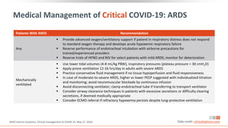 Medical Management of Critical COVID-19: ARDS
WHO Interim Guidance. Clinical management of COVID-19. May 27, 2020. Slide credit: clinicaloptions.com
Patients With ARDS Recommendation
Any
 Provide advanced oxygen/ventilatory support if patient in respiratory distress does not respond
to standard oxygen therapy and develops acute hypoxemic respiratory failure
 Reserve performance of endotracheal intubation with airborne precautions for
trained/experienced providers
 Reserve trials of HFNO and NIV for select patients with mild ARDS; monitor for deterioration
Mechanically
ventilated
 Use lower tidal volumes (4-8 mL/kg PBW), inspiratory pressures (plateau pressure < 30 cmH2O)
 Apply prone ventilation 12-16 hrs/day in adults with severe ARDS
 Practice conservative fluid management if no tissue hypoperfusion and fluid responsiveness
 In case of moderate-to-severe ARDS, higher vs lower PEEP suggested with individualized titration
and monitoring; avoid neuromuscular blockade by continuous infusion
 Avoid disconnecting ventilator; clamp endotracheal tube if transferring to transport ventilator
 Consider airway clearance techniques in patients with excessive secretions or difficulty clearing
secretions, if deemed medically appropriate
 Consider ECMO referral if refractory hypoxemia persists despite lung-protective ventilation
 