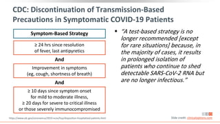 ≥ 24 hrs since resolution
of fever, last antipyretics
CDC: Discontinuation of Transmission-Based
Precautions in Symptomatic COVID-19 Patients
 “A test-based strategy is no
longer recommended [except
for rare situations] because, in
the majority of cases, it results
in prolonged isolation of
patients who continue to shed
detectable SARS-CoV-2 RNA but
are no longer infectious.”
Symptom-Based Strategy
And
https://www.cdc.gov/coronavirus/2019-ncov/hcp/disposition-hospitalized-patients.html Slide credit: clinicaloptions.com
Improvement in symptoms
(eg, cough, shortness of breath)
And
≥ 10 days since symptom onset
for mild to moderate illness,
≥ 20 days for severe to critical illness
or those severely immunocompromised
 