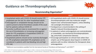 Guidance on Thromboprophylaxis
NIH[1] ASH[2]
 Hospitalized adults with COVID-19 should receive VTE
prophylaxis per the SoC for other hospitalized adults
 Anticoagulant or antiplatelet therapy should not be
used to prevent arterial thrombosis outside of the usual
SoC for patients without COVID-19
 Currently insufficient data to recommend for or against
the use of thrombolytics or increasing anticoagulant
doses for VTE prophylaxis in hospitalized COVID-19
patients outside of clinical trial
 Hospitalized patients should not be routinely discharged
on VTE prophylaxis (extended VTE prophylaxis can be
considered in patients with low bleeding risk and high
VTE risk)
 All hospitalized adults with COVID-19 should receive
thromboprophylaxis with low-molecular-weight
heparin over unfractionated heparin, unless bleeding
risk outweighs thrombosis risk
 Fondaparinux is recommended in the setting of
heparin-induced thrombocytopenia
 In patients in whom anticoagulants are contraindicated
or unavailable, use mechanical thromboprophylaxis
(eg, pneumatic compression devices)
 Encourage participation on clinical trials rather than
empiric use of therapeutic-dose heparin in COVID-19
patients with no other indication for therapeutic dose
anticoagulation
Slide credit: clinicaloptions.com
1. NIH. COVID-19 Treatment Guidelines. Updated: May 12, 2020. 2. American Society of Hematology. COVID-19 and VTE/
Anticoagulation: Frequently Asked Questions. 3. Spyropoulos. J Thromb Haemost. 2020;[Epub]. 4. Moores. CHEST. 2020;[Epub].
*Additional recommendations available from the International Society on Thrombosis and Haemostasis[3], and CHEST.[4]
Recommending Organization*
New
 