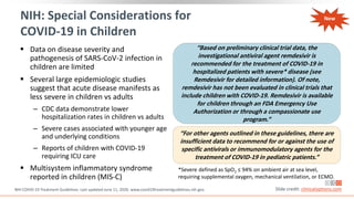 NIH: Special Considerations for
COVID-19 in Children
 Data on disease severity and
pathogenesis of SARS-CoV-2 infection in
children are limited
 Several large epidemiologic studies
suggest that acute disease manifests as
less severe in children vs adults
‒ CDC data demonstrate lower
hospitalization rates in children vs adults
‒ Severe cases associated with younger age
and underlying conditions
‒ Reports of children with COVID-19
requiring ICU care
 Multisystem inflammatory syndrome
reported in children (MIS-C)
NIH COVID-19 Treatment Guidelines. Last updated June 11, 2020. www.covid19treatmentguidelines.nih.gov. Slide credit: clinicaloptions.com
*Severe defined as SpO2 ≤ 94% on ambient air at sea level,
requiring supplemental oxygen, mechanical ventilation, or ECMO.
“Based on preliminary clinical trial data, the
investigational antiviral agent remdesivir is
recommended for the treatment of COVID-19 in
hospitalized patients with severe* disease (see
Remdesivir for detailed information). Of note,
remdesivir has not been evaluated in clinical trials that
include children with COVID-19. Remdesivir is available
for children through an FDA Emergency Use
Authorization or through a compassionate use
program.”
“For other agents outlined in these guidelines, there are
insufficient data to recommend for or against the use of
specific antivirals or immunomodulatory agents for the
treatment of COVID-19 in pediatric patients.”
New
 