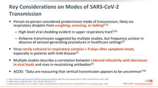Key Considerations on Modes of SARS-CoV-2
Transmission
 Person-to-person considered predominant mode of transmission, likely via
respiratory droplets from coughing, sneezing, or talking[1,2]
‒ High-level viral shedding evident in upper respiratory tract[3,4]
‒ Airborne transmission suggested by multiple studies, but frequency unclear in
absence of aerosol-generating procedures in healthcare settings[2]
 Virus rarely cultured in respiratory samples > 9 days after symptom onset,
especially in patients with mild disease[5]
 Multiple studies describe a correlation between reduced infectivity with decreases
in viral loads and rises in neutralizing antibodies[5]
 ACOG: “Data are reassuring that vertical transmission appears to be uncommon”[6]
1. https://www.cdc.gov/coronavirus/2019-ncov/prevent-getting-sick/how-covid-spreads.html 2. WHO. Scientific Brief. July 9, 2020.
3. Wölfel. Nature. 2020;581:465. 4. Zou. NEJM. 2020;382:1177.
5. WHO. Scientific Brief. June 17, 2020. 6. ACOG. Practice Advisory: Novel Coronavirus 2019 (COVID-19). Last updated July 1, 2020. Slide credit: clinicaloptions.com
Updated
Updated
 