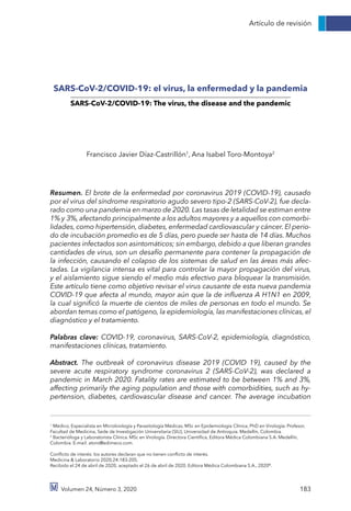 Artículo de revisión
Volumen 24, Número 3, 2020 183
SARS-CoV-2/COVID-19: el virus, la enfermedad y la pandemia
SARS-CoV-2/COVID-19: The virus, the disease and the pandemic
Francisco Javier Díaz-Castrillón1
, Ana Isabel Toro-Montoya2
Resumen. El brote de la enfermedad por coronavirus 2019 (COVID-19), causado
por el virus del síndrome respiratorio agudo severo tipo-2 (SARS-CoV-2), fue decla-
rado como una pandemia en marzo de 2020. Las tasas de letalidad se estiman entre
1% y 3%, afectando principalmente a los adultos mayores y a aquellos con comorbi-
lidades, como hipertensión, diabetes, enfermedad cardiovascular y cáncer. El perio-
do de incubación promedio es de 5 días, pero puede ser hasta de 14 días. Muchos
pacientes infectados son asintomáticos; sin embargo, debido a que liberan grandes
cantidades de virus, son un desafío permanente para contener la propagación de
la infección, causando el colapso de los sistemas de salud en las áreas más afec-
tadas. La vigilancia intensa es vital para controlar la mayor propagación del virus,
y el aislamiento sigue siendo el medio más efectivo para bloquear la transmisión.
Este artículo tiene como objetivo revisar el virus causante de esta nueva pandemia
COVID-19 que afecta al mundo, mayor aún que la de influenza A H1N1 en 2009,
la cual significó la muerte de cientos de miles de personas en todo el mundo. Se
abordan temas como el patógeno, la epidemiología, las manifestaciones clínicas, el
diagnóstico y el tratamiento.
Palabras clave: COVID-19, coronavirus, SARS-CoV-2, epidemiología, diagnóstico,
manifestaciones clínicas, tratamiento.
Abstract. The outbreak of coronavirus disease 2019 (COVID 19), caused by the
severe acute respiratory syndrome coronavirus 2 (SARS-CoV-2), was declared a
pandemic in March 2020. Fatality rates are estimated to be between 1% and 3%,
affecting primarily the aging population and those with comorbidities, such as hy-
pertension, diabetes, cardiovascular disease and cancer. The average incubation
1
Médico, Especialista en Microbiología y Parasitología Médicas, MSc en Epidemiología Clínica, PhD en Virología. Profesor,
Facultad de Medicina, Sede de Investigación Universitaria (SIU), Universidad de Antioquia. Medellín, Colombia.
2
Bacterióloga y Laboratorista Clínica. MSc en Virología. Directora Científica, Editora Médica Colombiana S.A. Medellín,
Colombia. E-mail: atoro@edimeco.com.
Conflicto de interés: los autores declaran que no tienen conflicto de interés.
Medicina & Laboratorio 2020;24:183-205.
Recibido el 24 de abril de 2020; aceptado el 26 de abril de 2020. Editora Médica Colombiana S.A., 2020©
.
 