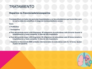 TRATAMIENTO
Heparina no fraccionada/enoxaparina
Tromboprofilaxis en todos los pacientes hospitalizados y en los ambulatorios que la ameriten, para
lo cual se debe de estratificar el riesgo de tromboembolismo venoso
Dosis
● Profiláctica
○ Enoxaparina
■ Peso del paciente menor a 80 Kilogramos: 40 miligramos vía subcutánea cada 24 horas durante la
hospitalización y hasta completar 14 días del alta hospitalaria.
■ Peso del paciente mayor a 80 kilogramos: 60 miligramos vía subcutánea cada 24 horas durante la
hospitalización y hasta completar 14 días del alta hospitalaria.
○ Heparina no fraccionada 5000 unidades internacionales vía subcutánea cada 8 a 12 horas. Ajustar
al peso del paciente.
 