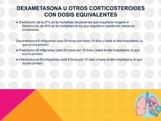 DEXAMETASONA U OTROS CORTICOSTEROIDES
CON DOSIS EQUIVALENTES
● Disminución de la 27% en la mortalidad de pacientes que requirieron oxígeno ●
Disminución de 36% en la mortalidad de los que requirieron ventilación mecánica
inicialmente.
Dexametasona 6 miligramos cada 24 horas por hasta 10 días o hasta el alta hospitalaria, lo
que ocurra primero.
● Prednisona 40 miligramos cada 24 horas por 10 días o hasta el alta hospitalaria, lo que
ocurra primero
● Hidrocortisona 50 miligramos cada 8 horas por 10 días o hasta el alta hospitalaria, lo que
ocurra primero.
 