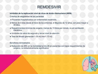 REMDESIVIR
Inhibidor de la replicación viral de virus de ácido ribonucleico (ARN).
Criterios de elegibilidad de los pacientes
● Pacientes hospitalizados con enfermedad moderada.
● Menos de 8 días desde el inicio de los síntomas. ● Mayores de 12 años, con peso mayor a
40 kilos.
● Requerimientos mínimos de oxígeno, menos de 15 litros por minuto, no en ventilación
mecánica.
● Unidades de salud de segundo y tercer nivel de atención.
● Tasa de filtrado glomerular > 30 mL/min/1.73 m2 .
Beneficios demostrados
● Reducción de 28% en la mortalidad al día 28 en pacientes con bajos requerimientos de
oxígeno, no estadísticamente significativo
 