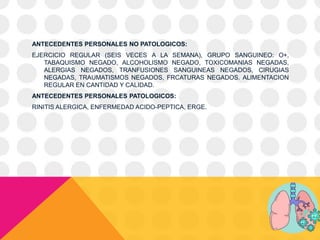 ANTECEDENTES PERSONALES NO PATOLOGICOS:
EJERCICIO REGULAR (SEIS VECES A LA SEMANA), GRUPO SANGUINEO: O+,
TABAQUISMO NEGADO, ALCOHOLISMO NEGADO, TOXICOMANIAS NEGADAS,
ALERGIAS NEGADOS, TRANFUSIONES SANGUINEAS NEGADOS, CIRUGIAS
NEGADAS, TRAUMATISMOS NEGADOS, FRCATURAS NEGADOS. ALIMENTACION
REGULAR EN CANTIDAD Y CALIDAD.
ANTECEDENTES PERSONALES PATOLOGICOS:
RINITIS ALERGICA, ENFERMEDAD ACIDO-PEPTICA, ERGE.
 