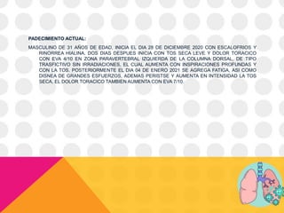 PADECIMIENTO ACTUAL:
MASCULINO DE 31 AÑOS DE EDAD, INICIA EL DIA 28 DE DICIEMBRE 2020 CON ESCALOFRIOS Y
RINORREA HIALINA. DOS DIAS DESPUES INICIA CON TOS SECA LEVE Y DOLOR TORACICO
CON EVA 4/10 EN ZONA PARAVERTEBRAL IZQUIERDA DE LA COLUMNA DORSAL, DE TIPO
TRASFICTIVO SIN IRRADIACIONES, EL CUAL AUMENTA CON INSPIRACIONES PROFUNDAS Y
CON LA TOS. POSTERIORMENTE EL DIA 04 DE ENERO 2021 SE AGREGA FATIGA, ASI COMO
DISNEA DE GRANDES ESFUERZOS, ADEMAS PERISTSE Y AUMENTA EN INTENSIDAD LA TOS
SECA, EL DOLOR TORACICO TAMBIEN AUMENTA CON EVA 7/10.
 