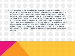 POSTERIORMENTE SE AGREGA INSOMNIO Y LA SATURACION DE
OXIGENO COMIENZA A DESCENDER CON NIVELES EN UN RANGO DE
87% - 89% SIN OXIGENO SUPLEMENTARIO. SE INTENTO COLOCAR
OXIGENO SUPLEMENTARIO A 1.5 LITRO POR MIN SIN EMBARGO LA
SATURACION COMENZO A DESCENDER EN UN RANGO DE 83% - 84%,
A LO CUAL EL MEDICO TRATANTE DECIDIO RETIRAR EL OXIGENO
SUPLEMENTARIO Y LOS NIVELES DE SATURACION SE MANTUVIERION
EN UN RANGO DE 87 % - 89%, NIVELES QUE SE MANTUVIERON ASI
POR 4 DIAS Y CON FRACUENCIA CARDICA DE 135- 138 LPM, TA EN
PROMEDIO DE 130/85, TEMPERATURA DE 36 GRADOS (NUNCA HUBO
FIEBRE).
 