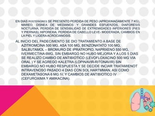 EN DIAS POSTERIORES SE PRESENTO PERDIDA DE PESO (APROXIMADAMENTE 7 KG),
MAREO, DISNEA DE MEDIANOS Y GRANDES ESFUERZOS, DIAFORESIS
NOCTURNA, PERDIDA DE SENSIBILIDAD DE EXTREMIDADES INFERIORES (PIES
Y PIERNAS), HIPOREXIA, PERDIDA DE CABELLO LEVE- MODERADA, CAMBIOS EN
LA PIEL Y LIGERA ACROCIANOSIS.
AL INICIO DEL PADECIMENTO SE DIO TRATAMIENTO A BASE DE
AZITROMCINA 500 MG, ASA 100 MG, BENZONATATO 100 MG,
SALBUTAMOL – BROMURO DE IPRATROPIO, NAPRXENO 550 MG,
IVERMECTINA 6MG. SIN EMBARGO NO HUBO MEJORIA Y A LOS 5 DIAS
SE REALIZO CAMBIO DE ANTIBIOTICO (LEVOFLOXACINO 500 MG VIA
ORAL ) Y SE AGREGO KALETRA (LOPINAVIR-RITONAVIR) SIN
EMBARGO NO HUBO RESPUESTA Y SE DECIDE INCIAR TRATAMIENOT
INTRAVENOSO PASADO 4 DIAS CON SOL HARTMMAN, ASI COMO
DEXAMETASONA 6 MG IV, Y CAMBIOS DE ANTIBIOTICO IV
(CEFUROXIMA Y AMIKACINA).
 