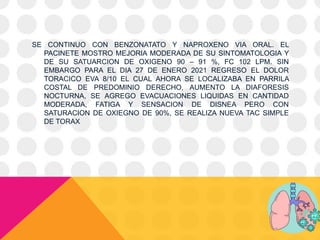 SE CONTINUO CON BENZONATATO Y NAPROXENO VIA ORAL. EL
PACINETE MOSTRO MEJORIA MODERADA DE SU SINTOMATOLOGIA Y
DE SU SATUARCION DE OXIGENO 90 – 91 %, FC 102 LPM. SIN
EMBARGO PARA EL DIA 27 DE ENERO 2021 REGRESO EL DOLOR
TORACICO EVA 8/10 EL CUAL AHORA SE LOCALIZABA EN PARRILA
COSTAL DE PREDOMINIO DERECHO, AUMENTO LA DIAFORESIS
NOCTURNA, SE AGREGO EVACUACIONES LIQUIDAS EN CANTIDAD
MODERADA, FATIGA Y SENSACION DE DISNEA PERO CON
SATURACION DE OXIEGNO DE 90%, SE REALIZA NUEVA TAC SIMPLE
DE TORAX
 