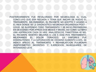 POSTERIORMENTE FUE REVALORADO POR NEUMOLOGIA EL CUAL
CONCLUYO QUE ERA RECAIDA Y TENIA QUE INICIAR DE NUEVO EL
TRATAMENTO. SIN EMBARGO, EL PACINETE NO ACEPTO Y ACUDIO A
EL INER DONDE SE LE DIAGNOSTICO NEUMONIA ORGANIZADA POST –
COVID. SE SUSPENDIO TODO TRATAMIENTO Y SE INCIO PREDNISONA
EN DESCENSO POR APROX DOS MESES Y MEDIO, ASI COMO ULTIBRO
UNA ASPIRACION CADA 24 HRS, ANALGESICOS, FAMOTIDINA 40 MG.
EL PACIENTE MOSTRO MEJORIA A LOS 5 DIAS POS TRATAMIENTO,
MEJORANDO EL DOLOR TORACICO, LA DIAFORES FUE
DISMINUYENDO, Y LA SATURACION DE OXIGENO AUMENTO A 93%. SE
INDICO APEGO AL TRATAMEINTO Y REHABILATCION PULMONAR
(INSPIROMETRO INCENTIVO Y EJERCICIOS MUSCULARES DE
INTENSIDAD LEVE
 