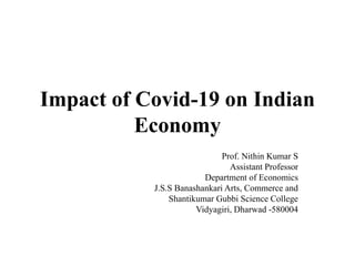 Impact of Covid-19 on Indian
Economy
Prof. Nithin Kumar S
Assistant Professor
Department of Economics
J.S.S Banashankari Arts, Commerce and
Shantikumar Gubbi Science College
Vidyagiri, Dharwad -580004
 