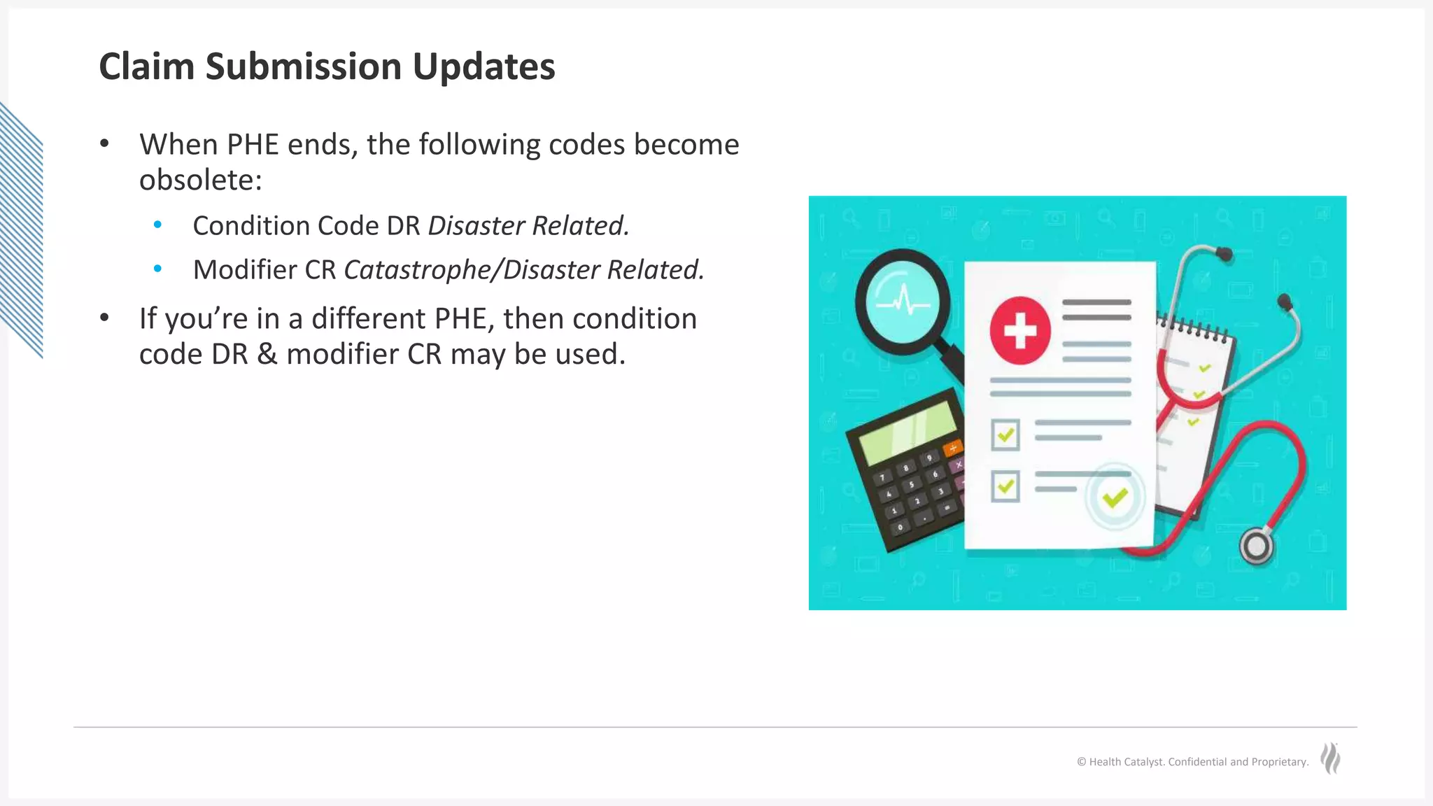 © Health Catalyst. Confidential and Proprietary.
Claim Submission Updates
• When PHE ends, the following codes become
obsolete:
• Condition Code DR Disaster Related.
• Modifier CR Catastrophe/Disaster Related.
• If you’re in a different PHE, then condition
code DR & modifier CR may be used.
 