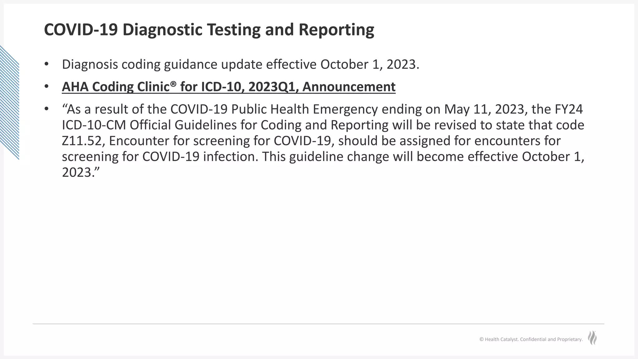 © Health Catalyst. Confidential and Proprietary.
COVID-19 Diagnostic Testing and Reporting
• Diagnosis coding guidance update effective October 1, 2023.
• AHA Coding Clinic® for ICD-10, 2023Q1, Announcement
• “As a result of the COVID-19 Public Health Emergency ending on May 11, 2023, the FY24
ICD-10-CM Official Guidelines for Coding and Reporting will be revised to state that code
Z11.52, Encounter for screening for COVID-19, should be assigned for encounters for
screening for COVID-19 infection. This guideline change will become effective October 1,
2023.”
 