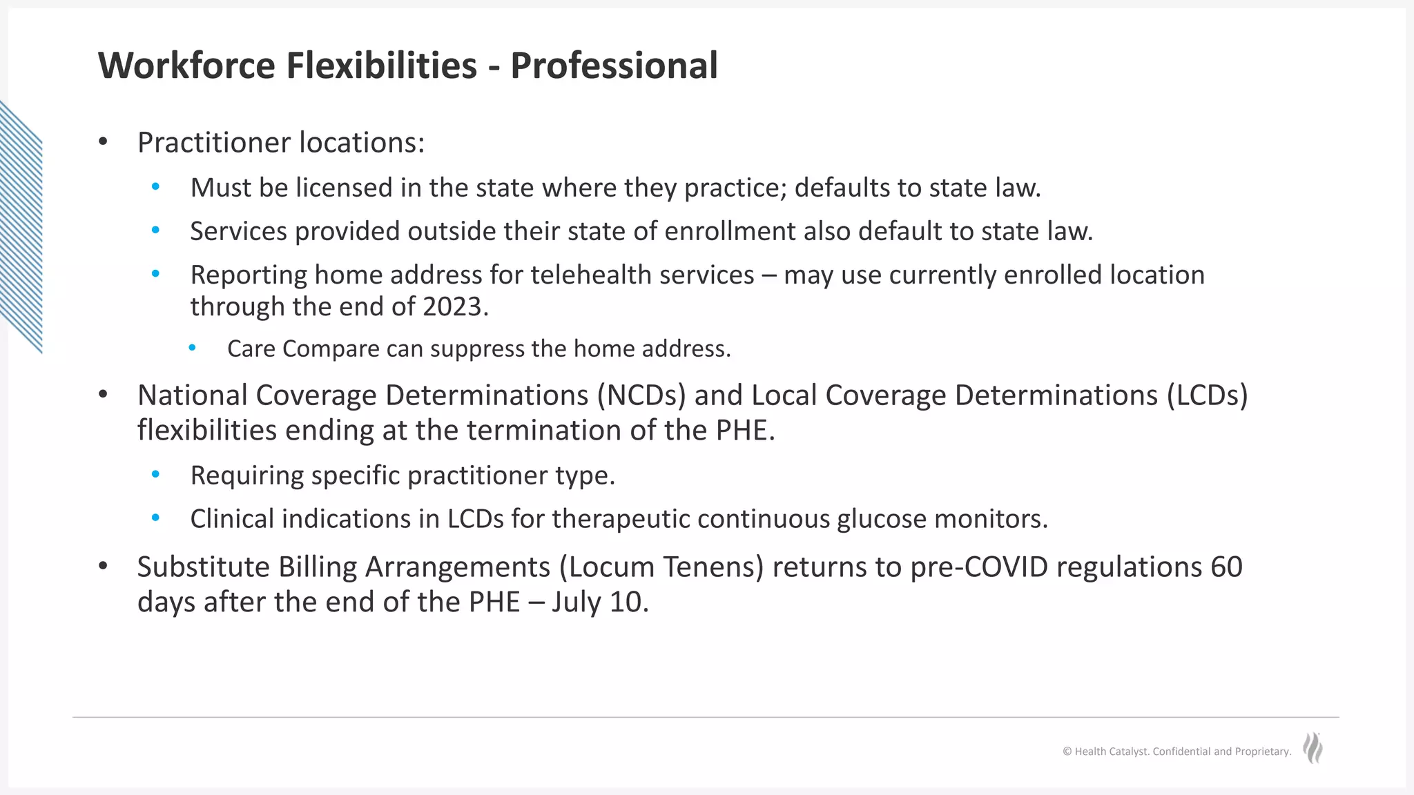 © Health Catalyst. Confidential and Proprietary.
Workforce Flexibilities - Professional
• Practitioner locations:
• Must be licensed in the state where they practice; defaults to state law.
• Services provided outside their state of enrollment also default to state law.
• Reporting home address for telehealth services – may use currently enrolled location
through the end of 2023.
• Care Compare can suppress the home address.
• National Coverage Determinations (NCDs) and Local Coverage Determinations (LCDs)
flexibilities ending at the termination of the PHE.
• Requiring specific practitioner type.
• Clinical indications in LCDs for therapeutic continuous glucose monitors.
• Substitute Billing Arrangements (Locum Tenens) returns to pre-COVID regulations 60
days after the end of the PHE – July 10.
 