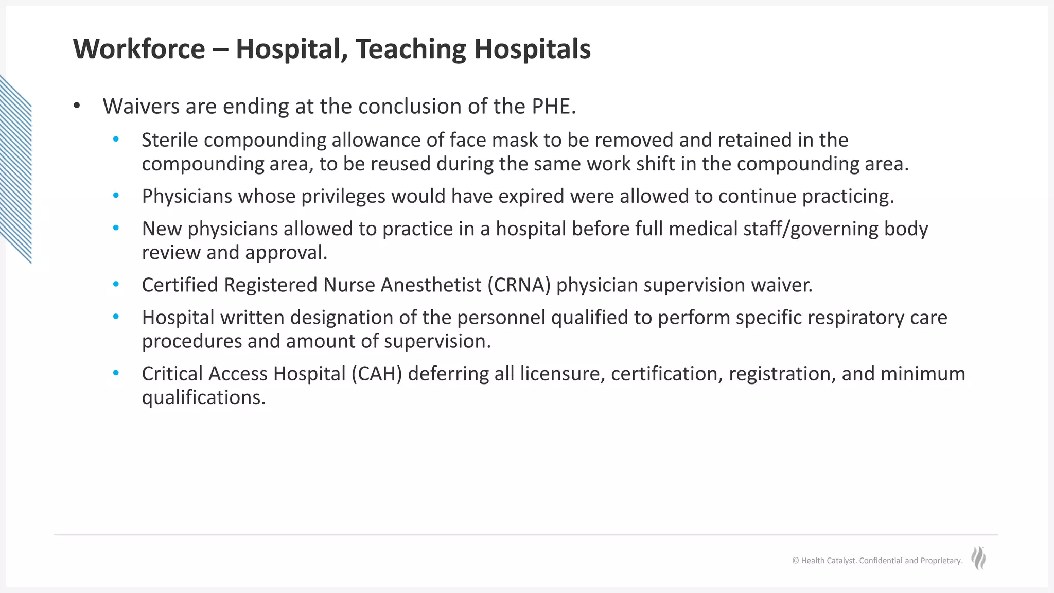 © Health Catalyst. Confidential and Proprietary.
Workforce – Hospital, Teaching Hospitals
• Waivers are ending at the conclusion of the PHE.
• Sterile compounding allowance of face mask to be removed and retained in the
compounding area, to be reused during the same work shift in the compounding area.
• Physicians whose privileges would have expired were allowed to continue practicing.
• New physicians allowed to practice in a hospital before full medical staff/governing body
review and approval.
• Certified Registered Nurse Anesthetist (CRNA) physician supervision waiver.
• Hospital written designation of the personnel qualified to perform specific respiratory care
procedures and amount of supervision.
• Critical Access Hospital (CAH) deferring all licensure, certification, registration, and minimum
qualifications.
 