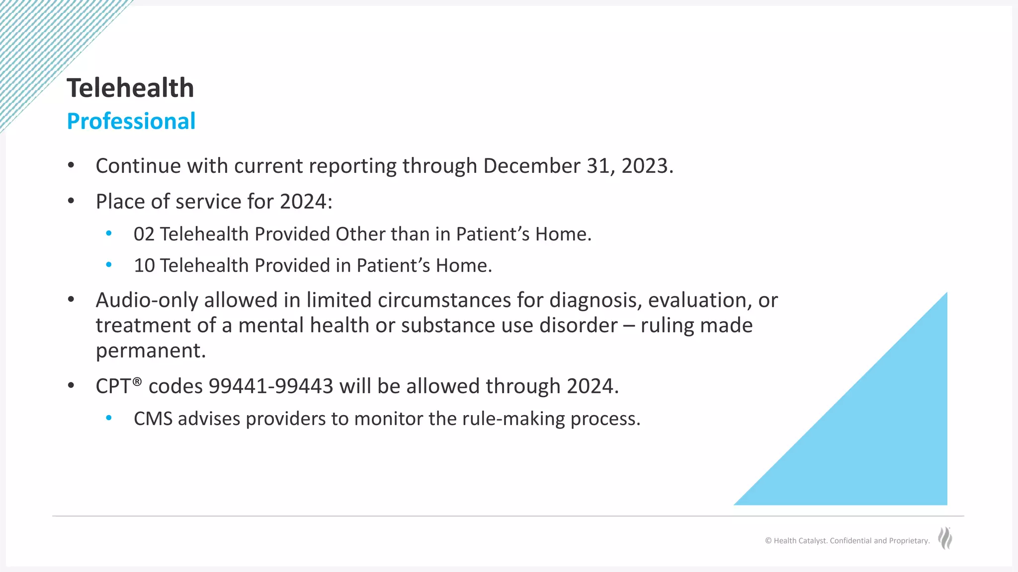 © Health Catalyst. Confidential and Proprietary.
Telehealth
• Continue with current reporting through December 31, 2023.
• Place of service for 2024:
• 02 Telehealth Provided Other than in Patient’s Home.
• 10 Telehealth Provided in Patient’s Home.
• Audio-only allowed in limited circumstances for diagnosis, evaluation, or
treatment of a mental health or substance use disorder – ruling made
permanent.
• CPT® codes 99441-99443 will be allowed through 2024.
• CMS advises providers to monitor the rule-making process.
Professional
 