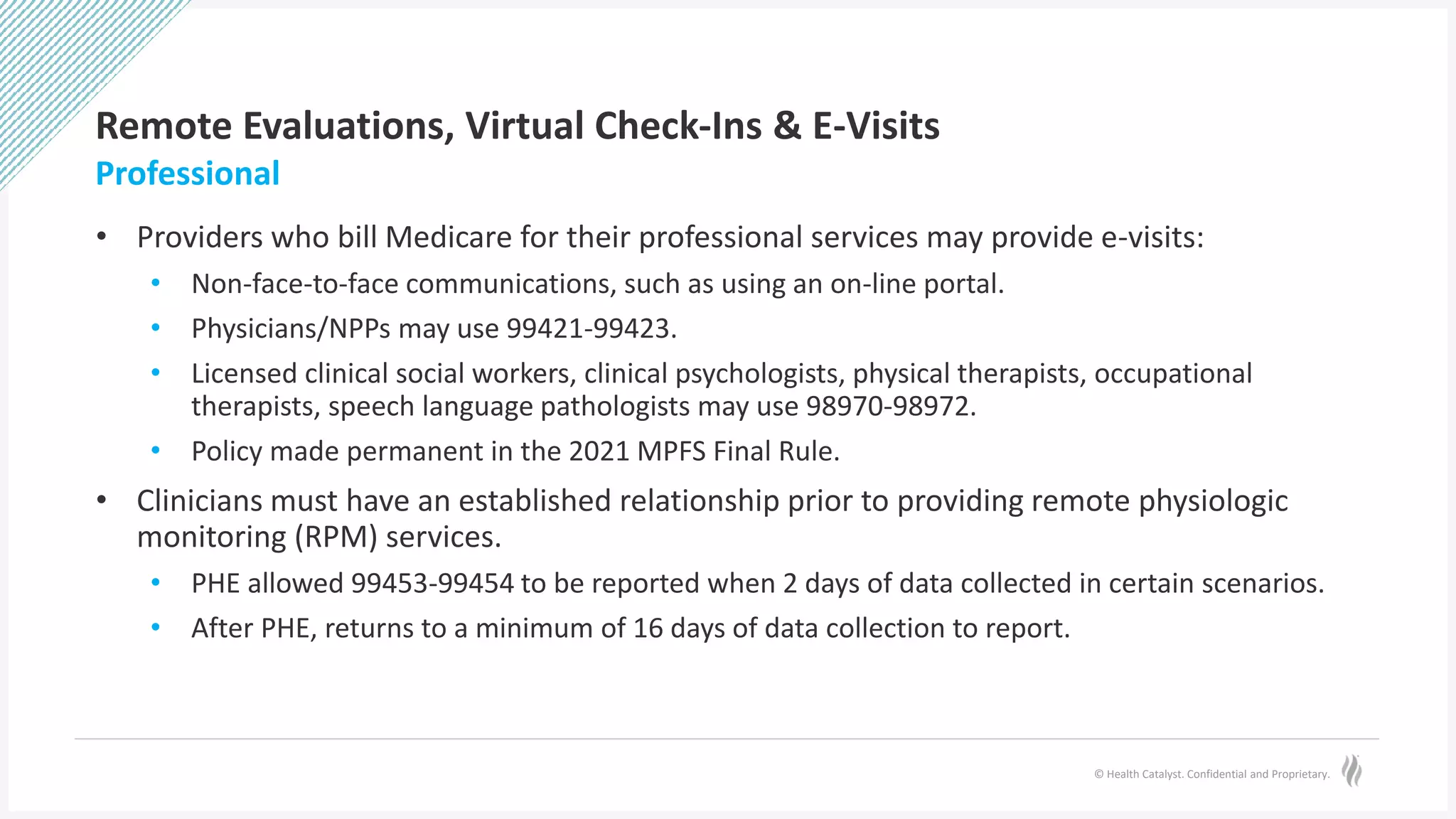 © Health Catalyst. Confidential and Proprietary.
Remote Evaluations, Virtual Check-Ins & E-Visits
• Providers who bill Medicare for their professional services may provide e-visits:
• Non-face-to-face communications, such as using an on-line portal.
• Physicians/NPPs may use 99421-99423.
• Licensed clinical social workers, clinical psychologists, physical therapists, occupational
therapists, speech language pathologists may use 98970-98972.
• Policy made permanent in the 2021 MPFS Final Rule.
• Clinicians must have an established relationship prior to providing remote physiologic
monitoring (RPM) services.
• PHE allowed 99453-99454 to be reported when 2 days of data collected in certain scenarios.
• After PHE, returns to a minimum of 16 days of data collection to report.
Professional
 