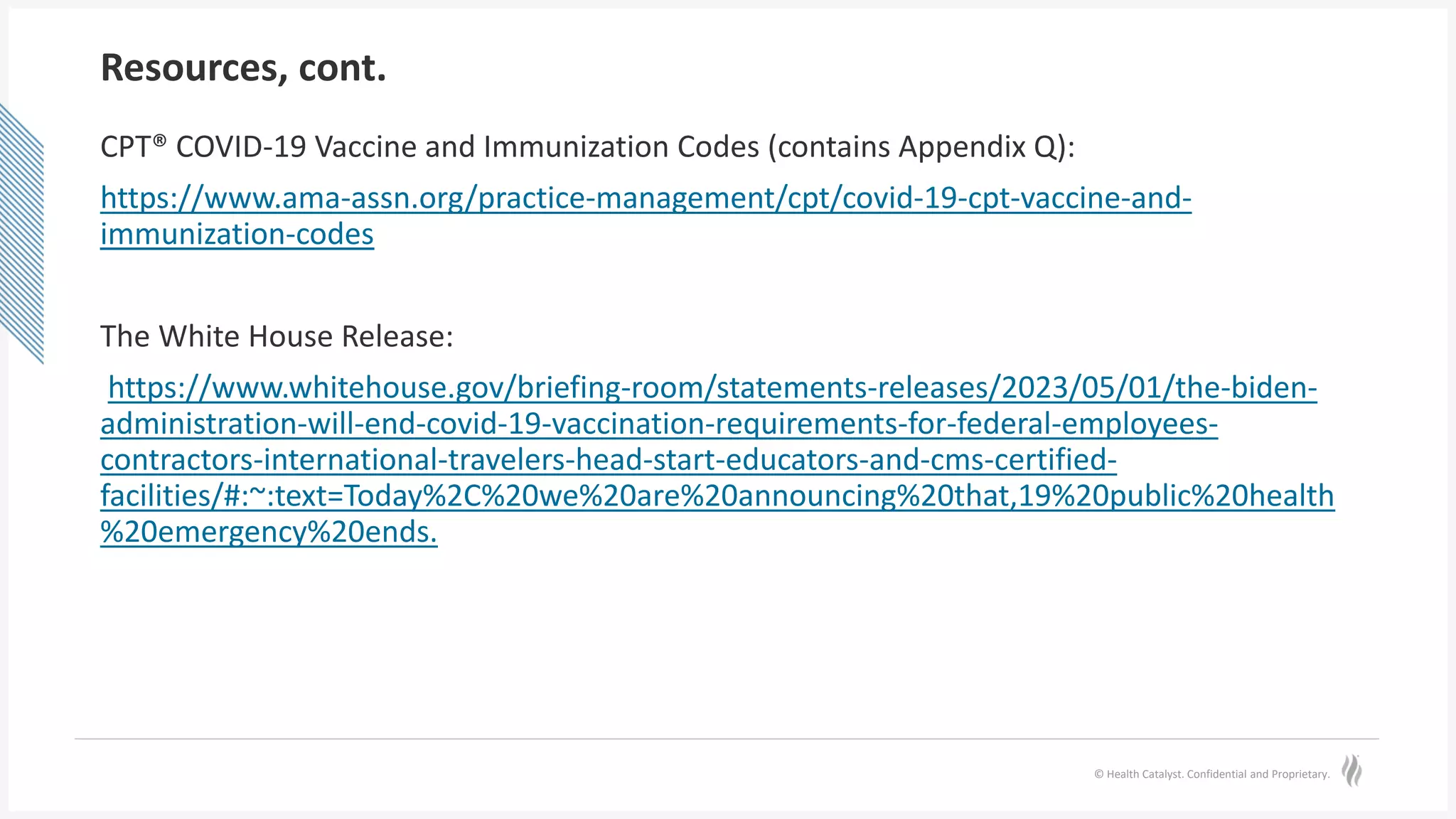 © Health Catalyst. Confidential and Proprietary.
Resources, cont.
CPT® COVID-19 Vaccine and Immunization Codes (contains Appendix Q):
https://www.ama-assn.org/practice-management/cpt/covid-19-cpt-vaccine-and-
immunization-codes
The White House Release:
https://www.whitehouse.gov/briefing-room/statements-releases/2023/05/01/the-biden-
administration-will-end-covid-19-vaccination-requirements-for-federal-employees-
contractors-international-travelers-head-start-educators-and-cms-certified-
facilities/#:~:text=Today%2C%20we%20are%20announcing%20that,19%20public%20health
%20emergency%20ends.
 