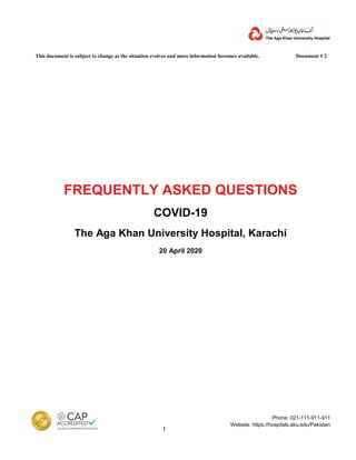 This document is subject to change as the situation evolves and more information becomes available. Document # 2
1
Phone: 021-111-911-911
Website: https://hospitals.aku.edu/Pakistan
FREQUENTLY ASKED QUESTIONS
COVID-19
The Aga Khan University Hospital, Karachi
20 April 2020
 