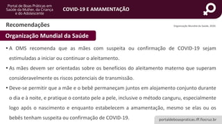 portaldeboaspraticas.iff.fiocruz.br
COVID-19 E AMAMENTAÇÃO
Recomendações
• A OMS recomenda que as mães com suspeita ou confirmação de COVID-19 sejam
estimuladas a iniciar ou continuar o aleitamento.
• As mães devem ser orientadas sobre os benefícios do aleitamento materno que superam
consideravelmente os riscos potenciais de transmissão.
• Deve-se permitir que a mãe e o bebê permaneçam juntos em alojamento conjunto durante
o dia e à noite, e pratique o contato pele a pele, inclusive o método canguru, especialmente
logo após o nascimento e enquanto estabelecem a amamentação, mesmo se elas ou os
bebês tenham suspeita ou confirmação de COVID-19.
Organização Mundial da Saúde
Organização Mundial da Saúde, 2020.
 