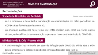 portaldeboaspraticas.iff.fiocruz.br
COVID-19 E AMAMENTAÇÃO
Recomendações
Sociedade Brasileira de Pediatria, 2020.
Sociedade Brasileira de Pediatria
• Até o momento, é favorável a manutenção da amamentação em mães portadoras de
COVID-19 (se for o desejo das mesmas).
• As principais publicações nesse tema, até então indicam que, como em várias outras
viroses, os benefícios da amamentação superam os riscos de transmissão do COVID-19.
Ministério da Saúde Fiocruz rBLH
• A amamentação seja mantida em caso de infecção pelo COVID-19, desde que a mãe
deseje amamentar e esteja em condições clínicas adequadas para fazê-lo;
Continuação a seguir...
 