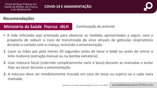 portaldeboaspraticas.iff.fiocruz.br
COVID-19 E AMAMENTAÇÃO
Recomendações
• A mãe infectada seja orientada para observar as medidas apresentadas a seguir, com o
propósito de reduzir o risco de transmissão do vírus através de gotículas respiratórias
durante o contato com a criança, incluindo a amamentação:
1. Lavar as mãos por pelo menos 20 segundos antes de tocar o bebê ou antes de retirar o
leite materno (extração manual ou na bomba extratora);
2. Usar máscara facial (cobrindo completamente nariz e boca) durante as mamadas e evitar
falar ou tossir durante a amamentação;
3. A máscara deve ser imediatamente trocada em caso de tosse ou espirro ou a cada nova
mamada;
Ministério da Saúde, Recomendação Técnica nº 01/2020.
Ministério da Saúde Fiocruz rBLH Continuação do anterior
 