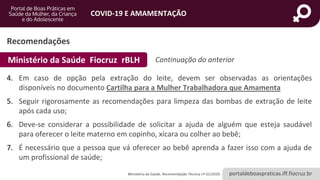 portaldeboaspraticas.iff.fiocruz.br
COVID-19 E AMAMENTAÇÃO
Recomendações
4. Em caso de opção pela extração do leite, devem ser observadas as orientações
disponíveis no documento Cartilha para a Mulher Trabalhadora que Amamenta
5. Seguir rigorosamente as recomendações para limpeza das bombas de extração de leite
após cada uso;
6. Deve-se considerar a possibilidade de solicitar a ajuda de alguém que esteja saudável
para oferecer o leite materno em copinho, xícara ou colher ao bebê;
7. É necessário que a pessoa que vá oferecer ao bebê aprenda a fazer isso com a ajuda de
um profissional de saúde;
Ministério da Saúde, Recomendação Técnica nº 01/2020.
Ministério da Saúde Fiocruz rBLH Continuação do anterior
 