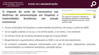 portaldeboaspraticas.iff.fiocruz.br
COVID-19 E AMAMENTAÇÃO
O impacto do surto de Coronavírus nas
diretrizes de amamentação em hospitais e
maternidades brasileiras: um estudo
transversal
The impact of Coronavirus outbreak on breastfeeding guidelines among Brazilian hospitals
and maternity services: a cross-sectional study. Golçalves-Ferri, 2021.
• Foram analisados 24 hospitais e maternidades brasileiras, de março a julho de 2020
• 13 na região sudeste, 6 no sul, 1 no centro-oeste, 1 no norte, 3 no nordeste
• 12 tinham título de Iniciativa Hospital Amigo da Criança (IHAC)
• Responderam a questionário embasado na IHAC e na Lei do Acompanhante
• As variáveis avaliadas estavam relacionadas com sala de parto, alojamento conjunto,
recomendações no ambiente doméstico, extração láctea
 