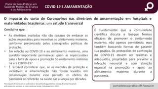 portaldeboaspraticas.iff.fiocruz.br
COVID-19 E AMAMENTAÇÃO
The impact of Coronavirus outbreak on breastfeeding guidelines among Brazilian hospitals
and maternity services: a cross-sectional study. Golçalves-Ferri, 2021.
Conclui-se que:
• As diretrizes avaliadas não são capazes de embasar as
ações necessárias para incentivo ao aleitamento materno,
conforme preconizado pelas consagradas políticas de
proteção.
• Em relação ao COVID-19 e ao aleitamento materno, uma
questão importante permanece: quais as repercussões
para a falta de apoio e promoção do aleitamento materno
na era COVID-19?
• É razoável considerar que, se as medidas de proteção e
incentivos à amamentação não forem levados em
consideração durante esse período, os efeitos da
pandemia se refletirão na saúde das crianças por décadas.
É fundamental que a comunidade
científica discuta e busque formas
eficazes de promover o aleitamento
materno, não apenas permitindo, mas
também buscando formas de garantir
sua prática. Os protocolos de contenção
do COVID-19 devem ser realistas e
adequados, projetados para prevenir a
infecção neonatal e com atenção
especial na promoção e apoio ao
aleitamento materno durante a
pandemia.
O impacto do surto de Coronavírus nas diretrizes de amamentação em hospitais e
maternidades brasileiras: um estudo transversal
 
