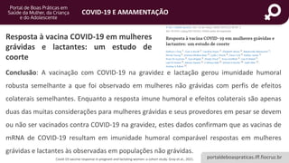portaldeboaspraticas.iff.fiocruz.br
COVID-19 E AMAMENTAÇÃO
Covid-19 vaccine response in pregnant and lactating women: a cohort study. Gray et.al., 2021.
Resposta à vacina COVID-19 em mulheres
grávidas e lactantes: um estudo de
coorte
Conclusão: A vacinação com COVID-19 na gravidez e lactação gerou imunidade humoral
robusta semelhante a que foi observado em mulheres não grávidas com perfis de efeitos
colaterais semelhantes. Enquanto a resposta imune humoral e efeitos colaterais são apenas
duas das muitas considerações para mulheres grávidas e seus provedores em pesar se devem
ou não ser vacinados contra COVID-19 na gravidez, estes dados confirmam que as vacinas de
mRNA de COVID-19 resultam em imunidade humoral comparável respostas em mulheres
grávidas e lactantes às observadas em populações não grávidas.
 