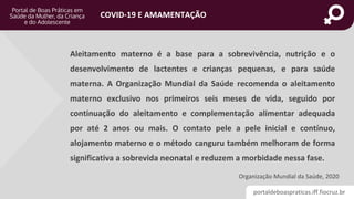 portaldeboaspraticas.iff.fiocruz.br
COVID-19 E AMAMENTAÇÃO
Aleitamento materno é a base para a sobrevivência, nutrição e o
desenvolvimento de lactentes e crianças pequenas, e para saúde
materna. A Organização Mundial da Saúde recomenda o aleitamento
materno exclusivo nos primeiros seis meses de vida, seguido por
continuação do aleitamento e complementação alimentar adequada
por até 2 anos ou mais. O contato pele a pele inicial e contínuo,
alojamento materno e o método canguru também melhoram de forma
significativa a sobrevida neonatal e reduzem a morbidade nessa fase.
Organização Mundial da Saúde, 2020
 