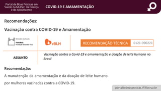 portaldeboaspraticas.iff.fiocruz.br
COVID-19 E AMAMENTAÇÃO
Recomendação:
A manutenção da amamentação e da doação de leite humano
por mulheres vacinadas contra a COVID-19.
Recomendações:
Vacinação contra COVID-19 e Amamentação
 