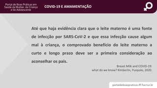 portaldeboaspraticas.iff.fiocruz.br
COVID-19 E AMAMENTAÇÃO
Breast Milk and COVID-19:
what do we know? Kimberlin, Puopolo, 2020.
Até que haja evidência clara que o leite materno é uma fonte
de infecção por SARS-CoV-2 e que essa infecção cause algum
mal à criança, o comprovado benefício do leite materno a
curto e longo prazo deve ser a primeira consideração ao
aconselhar os pais.
 