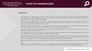 portaldeboaspraticas.iff.fiocruz.br
COVID-19 E AMAMENTAÇÃO
• Brito, Sávio Breno P., Braga, Isaque O., Moraes, Marília M., Cunha, Carolina C., Leão, Sydney C., & Takenami, Iukary. (2020). Mecanismos
imunopatológicos envolvidos na infecção por SARS-CoV-2. Jornal Brasileiro de Patologia e Medicina Laboratorial, 56, e3352020. Epub November
13, 2020.https://doi.org/10.5935/1676-2444.20200056
• Centeno‐Tablante, E., Medina‐Rivera, M., Finkelstein, J.L., Rayco‐Solon, P., Garcia‐Casal, M.N., Rogers, L., Ghezzi‐Kopel, K., Ridwan, P.,
Peña‐Rosas, J.P. and Mehta, S. (2021), Transmission of SARS‐CoV‐2 through breast milk and breastfeeding: a living systematic review. Ann. N.Y.
Acad. Sci., 1484: 32-54. https://doi.org/10.1111/nyas.14477
• Kilic, T, Kilic, S, Berber, NK, Gunduz, A, Ersoy, Y. Investigation of SARS‐CoV‐2 RNA in milk produced by women with COVID‐19 and follow‐up of
their infants: A preliminary study. Int J Clin Pract. 2021; 00:e14175. https://doi.org/10.1111/ijcp.14175.
• Salvatore, Christine M et al. Neonatal management and outcomes during the COVID-19 pandemic: an observation cohort study. The Lancet Child
& Adolescent Health, Volume 4, Issue 10, 721 – 727
• Yu, J., Khodadadi, H., Salles, É., Pham, Q., Patel, P., & Baban, B. (2021). High Levels of Interferon-Alpha Expressing Macrophages in Human Breast
Milk During SARS-CoV-2 Infection: A Case Report. Breastfeeding Medicine, 16(5).
• Gray KJ, Bordt EA, Atyeo C, Deriso E, Akinwunmi B, Young N, Medina BaezA, Shook LL, Cvrk D, James K, De Guzman R, Brigida S, Diouf K, Goldfarb
I, Bebell LM, Yonker LM,Fasano A, Rabi SA, Elovitz MA, Alter G, Edlow AG, COVID-19 vaccine response in pregnant andlactating women: a cohort
study, American Journal of Obstetrics and Gynecology (2021), doi: https://doi.org/10.1016/j.ajog.2021.03.023.
• BRASIL. Ministério da Saúde. Secretaria de Atenção Primária à Saúde. Fluxo de Decisão para Amamentação no contexto da COVID-19. Agosto
2020.
• Gonçalves-Ferri, W.A., Pereira-Cellini, F.M., Coca, K. et al. The impact of coronavirus outbreak on breastfeeding guidelines among Brazilian
hospitals and maternity services: a cross-sectional study. Int Breastfeed J 16, 30 (2021). https://doi.org/10.1186/s13006-021-00377-1
Referências
 