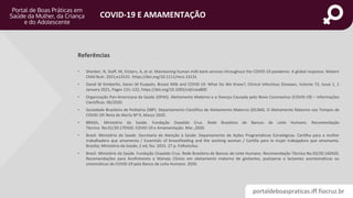 portaldeboaspraticas.iff.fiocruz.br
COVID-19 E AMAMENTAÇÃO
• Shenker, N, Staff, M, Vickers, A, et al. Maintaining human milk bank services throughout the COVID‐19 pandemic: A global response. Matern
Child Nutr. 2021;e13131. https://doi.org/10.1111/mcn.13131
• David W Kimberlin, Karen M Puopolo, Breast Milk and COVID-19: What Do We Know?, Clinical Infectious Diseases, Volume 72, Issue 1, 1
January 2021, Pages 131–132, https://doi.org/10.1093/cid/ciaa800
• Organização Pan-Americana da Saúde (OPAS). Aleitamento Materno e a Doença Causada pelo Novo Coronavírus (COVID-19) – Informações
Científicas. 06/2020.
• Sociedade Brasileira de Pediatria (SBP). Departamento Científico de Aleitamento Materno (DCAM). O Aleitamento Materno nos Tempos de
COVID-19! Nota de Alerta Nº 9, Março 2020.
• BRASIL. Ministério da Saúde. Fundação Oswaldo Cruz. Rede Brasileira de Bancos de Leite Humano. Recomendação
Técnica No.01/20.170320. COVID-19 e Amamentação. Mar.,2020.
• Brasil. Ministério da Saúde. Secretaria de Atenção à Saúde. Departamento de Ações Programáticas Estratégicas. Cartilha para a mulher
trabalhadora que amamenta / Essentials of breastfeeding and the working woman / Cartilla para la mujer trabajadora que amamanta.
Brasília; Ministério da Saúde; 2 ed; fev. 2015. 27 p. Folhetoilus.
• Brasil. Ministério da Saúde. Fundação Oswaldo Cruz. Rede Brasileira de Bancos de Leite Humano. Recomendação Técnica No.03/20.160420.
Recomendações para Acolhimento e Manejo Clínico em aleitamento materno de gestantes, puérperas e lactantes assintomáticas ou
sintomáticas de COVID-19 pelo Banco de Leite Humano. 2020.
Referências
 