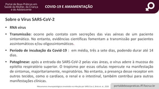 portaldeboaspraticas.iff.fiocruz.br
COVID-19 E AMAMENTAÇÃO
Sobre o Vírus SARS-CoV-2
• RNA vírus
• Transmissão: ocorre pelo contato com secreções das vias aéreas de um paciente
sintomático. No entanto, evidências científicas fomentam a transmissão por pacientes
assintomáticos e/ou oligossintomáticos.
• Período de incubação da Covid-19 : em média, três a sete dias, podendo durar até 14
dias.
• Patogênese: após a entrada do SARS-CoV-2 pelas vias áreas, o vírus adere à mucosa do
epitélio respiratório superior. O tropismo por essas células repercute na manifestação
de sintomas, majoritariamente, respiratórios. No entanto, a presença desse receptor em
outros tecidos, como o cardíaco, o renal e o intestinal, também contribui para outras
manifestações clínicas.
Mecanismos imunopatológicos envolvidos na infecção por SARS-Cov-2, Brito et. al., 2020
 