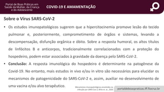 portaldeboaspraticas.iff.fiocruz.br
COVID-19 E AMAMENTAÇÃO
Mecanismos imunopatológicos envolvidos na
infecção por SARS-Cov-2, Brito et. al., 2020
• Os estudos imunopatológicos sugerem que a hipercitocinemia promove lesão do tecido
pulmonar e, posteriormente, comprometimento de órgãos e sistemas, levando a
descompensação, disfunção orgânica e óbito. Sobre a resposta humoral, os altos títulos
de linfócitos B e anticorpos, tradicionalmente correlacionados com a proteção do
hospedeiro, podem estar associados à gravidade da doença pelo SARS-CoV-2.
• Conclusão: A resposta imunológica do hospedeiro é determinante na patogênese da
Covid-19. No entanto, mais estudos in vivo e/ou in vitro são necessários para elucidar os
mecanismos de patogenicidade do SARS-CoV-2 e, assim, auxiliar no desenvolvimento de
uma vacina e/ou alvo terapêutico.
Sobre o Vírus SARS-CoV-2
 