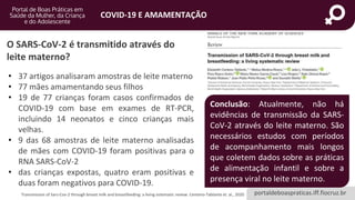 portaldeboaspraticas.iff.fiocruz.br
COVID-19 E AMAMENTAÇÃO
Transmission of Sars-Cov-2 through breast milk and breastfeeding: a living sistematic review. Centeno-Tablante et. al., 2020
O SARS-CoV-2 é transmitido através do
leite materno?
• 37 artigos analisaram amostras de leite materno
• 77 mães amamentando seus filhos
• 19 de 77 crianças foram casos confirmados de
COVID-19 com base em exames de RT-PCR,
incluindo 14 neonatos e cinco crianças mais
velhas.
• 9 das 68 amostras de leite materno analisadas
de mães com COVID-19 foram positivas para o
RNA SARS-CoV-2
• das crianças expostas, quatro eram positivas e
duas foram negativos para COVID-19.
Conclusão: Atualmente, não há
evidências de transmissão da SARS-
CoV-2 através do leite materno. São
necessários estudos com períodos
de acompanhamento mais longos
que coletem dados sobre as práticas
de alimentação infantil e sobre a
presença viral no leite materno.
 