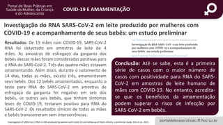 portaldeboaspraticas.iff.fiocruz.br
COVID-19 E AMAMENTAÇÃO
Resultados: De 15 mães com COVID-19, SARS-CoV-2
RNA foi detectado em amostras de leite de 4
mães. As amostras de esfregaço da garganta dos
bebês dessas mães foram consideradas positivas para
o RNA do SARS-CoV-2. Três das quatro mães estavam
amamentando. Além disso, durante o isolamento de
14 dias, todas as mães, exceto três, amamentaram
seus bebês. Dos 12 bebês amamentados, enquanto o
teste para RNA do SARS-CoV-2 em amostras de
esfregaço da garganta foi negativo em seis dos
bebês, os outros seis bebês, que tinham sintomas
leves de COVID-19, testaram positivo para RNA do
SARS-CoV-2 .Os resultados clínicos de todas as mães
e bebês transcorreram sem intercorrências.
Investigation of SARS-Cov-2 RNA in milk produced by women with Covid-19 and follow up of theirs infants: a preliminar study. Kilic et.al., 2021.
Conclusão: Até se sabe, esta é a primeira
série de casos com o maior número de
casos com positividade para RNA do SARS-
CoV-2 em amostras de leite humano de
mães com COVID-19. No entanto, acredita-
se que os benefícios da amamentação
podem superar o risco de infecção por
SARS-CoV-2 em bebês.
Investigação do RNA SARS-CoV-2 em leite produzido por mulheres com
COVID-19 e acompanhamento de seus bebês: um estudo preliminar
 