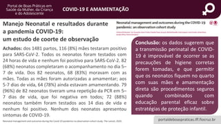 portaldeboaspraticas.iff.fiocruz.br
COVID-19 E AMAMENTAÇÃO
Achados: dos 1481 partos, 116 (8%) mães testaram positivo
para SARS-CoV-2. Todos os neonatos foram testados com
24 horas de vida e nenhum foi positivo para SARS-CoV-2. 82
(68%) neonatos completaram o acompanhamento no dia 5–
7 de vida. Dos 82 neonatos, 68 (83%) moravam com as
mães. Todas as mães foram autorizadas a amamentar; aos
5-7 dias de vida, 64 (78%) ainda estavam amamentando. 79
(96%) de 82 neonatos tiveram uma repetição da PCR em 5–
7 dias de vida, que foi negativa em todos; 72 (88%)
neonatos também foram testados aos 14 dias de vida e
nenhum foi positivo. Nenhum dos neonatos apresentou
sintomas de COVID-19.
Neonatal management and outcomes during the Covid-19 pandemic:na observation cohort study, The Lancet, 2020.
Manejo Neonatal e resultados durante
a pandemia COVID-19:
um estudo de coorte de observação Conclusão: os dados sugerem que
a transmissão perinatal de COVID-
19 é improvável de ocorrer se as
precauções de higiene corretas
forem tomadas, e que permitir
que os neonatos fiquem no quarto
com suas mães e amamentação
direta são procedimentos seguros
quando combinados com
educação parental eficaz sobre
estratégias de proteção infantil.
 