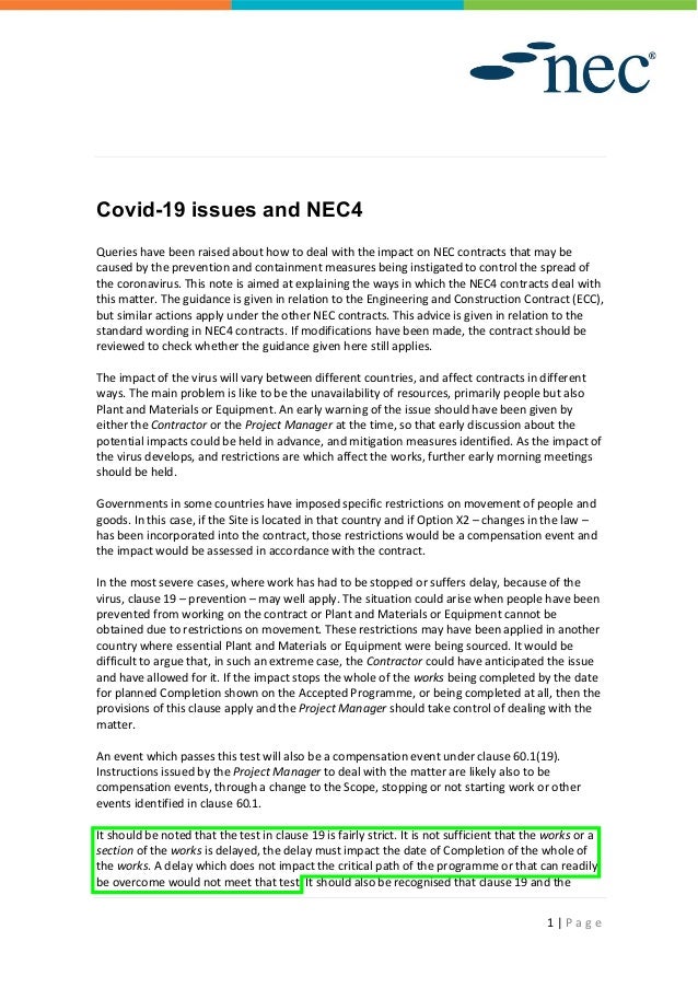 1 | P a g e
Covid-19 issues and NEC4
Queries have been raised about how to deal with the impact on NEC contracts that may be
caused by the prevention and containment measures being instigated to control the spread of
the coronavirus. This note is aimed at explaining the ways in which the NEC4 contracts deal with
this matter. The guidance is given in relation to the Engineering and Construction Contract (ECC),
but similar actions apply under the other NEC contracts. This advice is given in relation to the
standard wording in NEC4 contracts. If modifications have been made, the contract should be
reviewed to check whether the guidance given here still applies.
The impact of the virus will vary between different countries, and affect contracts in different
ways. The main problem is like to be the unavailability of resources, primarily people but also
Plant and Materials or Equipment. An early warning of the issue should have been given by
either the Contractor or the Project Manager at the time, so that early discussion about the
potential impacts could be held in advance, and mitigation measures identified. As the impact of
the virus develops, and restrictions are which affect the works, further early morning meetings
should be held.
Governments in some countries have imposed specific restrictions on movement of people and
goods. In this case, if the Site is located in that country and if Option X2 – changes in the law –
has been incorporated into the contract, those restrictions would be a compensation event and
the impact would be assessed in accordance with the contract.
In the most severe cases, where work has had to be stopped or suffers delay, because of the
virus, clause 19 – prevention – may well apply. The situation could arise when people have been
prevented from working on the contract or Plant and Materials or Equipment cannot be
obtained due to restrictions on movement. These restrictions may have been applied in another
country where essential Plant and Materials or Equipment were being sourced. It would be
difficult to argue that, in such an extreme case, the Contractor could have anticipated the issue
and have allowed for it. If the impact stops the whole of the works being completed by the date
for planned Completion shown on the Accepted Programme, or being completed at all, then the
provisions of this clause apply and the Project Manager should take control of dealing with the
matter.
An event which passes this test will also be a compensation event under clause 60.1(19).
Instructions issued by the Project Manager to deal with the matter are likely also to be
compensation events, through a change to the Scope, stopping or not starting work or other
events identified in clause 60.1.
It should be noted that the test in clause 19 is fairly strict. It is not sufficient that the works or a
section of the works is delayed, the delay must impact the date of Completion of the whole of
the works. A delay which does not impact the critical path of the programme or that can readily
be overcome would not meet that test. It should also be recognised that clause 19 and the
 