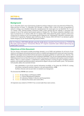 01
section-a
Introduction
Background
On 31st December 2019, cases of pneumonia of unknown etiology (unknown cause) were detected in Wuhan City,
Hubei province of China. 31st December 2019 through 3rd January 2020, a total of 44 cases of pneumonia of
unknown etiology were identified. During this reported period, the causal agent was not identified. On 11th and
12th January 2020, National Health Commission (NHC) China reported that the outbreak is associated with
exposure in one of the seafood and livestock markets in Wuhan City. The Chinese authorities identified a new
type of coronavirus on 7th January 2020. On 12th January 2020, China shared the genetic sequence of the novel
coronavirus for countries to use in developing specific diagnostic kits. Subsequently, laboratory confirmed cases
of 2019-nCoV reported by Thailand, Japan and Korea. On 30th January 2020, 2019-nCoV was declared a global
health emergency by the World Health Organization (WHO).
On 11th February, 2020 WHO officially named the deadly disease caused by Novel Coronavirus as “COVID-19
The name represent phrase ‘Coronavirus Disease 19’. Experts created the name without referencing any
animal, place or person.
Objectives of this Document
The new disease with limited available knowledge demands a set of SOPs and guidelines for all levels of care
which are well aligned with national and local context to establish and implement prevention and control measures.
WHO has developed and provided technical documents and interim guidelines to tackle this new infection. The
Ministry of Health Services, Regulations and Coordination (MHSR&C) has also developed guidelines based upon
WHO documents however these documents are mainly focusing upon coordination and response at point of entries
(POEs). There is a need to prepare a comprehensive guiding document covering all aspects including technical
guidance and standard operating procedures and protocols aligned with provincial health system. This document
will amicably address the need and will also
help stakeholders to get all the required information (available so far) about the COVID-19, existing
surveillance mechanism and their respective role and responsibilities; AND
facilitate clinicians and care providers on standard case management.
The document has FOUR main sections:
1. Section B: Surveillance and Response (S&R)
2. Section C: Clinical Management Guidelines
3. Section D: Laboratory Samples Collection and Transportation
4. Section
-
-
-
- E: Infection Prevention and Control (IPC)
All important areas related to COVID-19 are covered under these main sections.
 