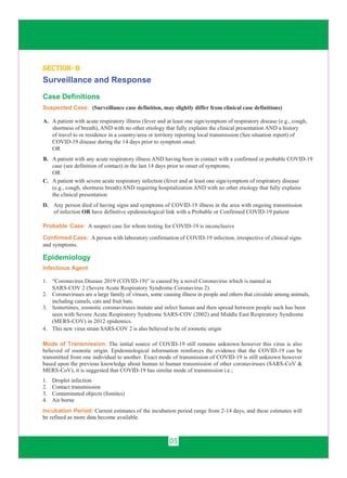 05
section- b
Surveillance and Response
Case Definitions
Suspected Case: (Surveillance case definition, may slightly differ from clinical case definitions)
A. A patient with acute respiratory illness (fever and at least one sign/symptom of respiratory disease (e.g., cough,
shortness of breath), AND with no other etiology that fully explains the clinical presentation AND a history
of travel to or residence in a country/area or territory reporting local transmission (See situation report) of
COVID-19 disease during the 14 days prior to symptom onset.
OR
B. A patient with any acute respiratory illness AND having been in contact with a confirmed or probable COVID-19
case (see definition of contact) in the last 14 days prior to onset of symptoms;
OR
C. A patient with severe acute respiratory infection (fever and at least one sign/symptom of respiratory disease
(e.g., cough, shortness breath) AND requiring hospitalization AND with no other etiology that fully explains
the clinical presentation
D. Any person died of having signs and symptoms of COVID-19 illness in the area with ongoing transmission
of infection OR have definitive epidemiological link with a Probable or Confirmed COVID-19 patient
Confirmed Case: A person with laboratory confirmation of COVID-19 infection, irrespective of clinical signs
and symptoms.
Epidemiology
Infectious Agent
1. “Coronavirus Disease 2019 (COVID-19)” is caused by a novel Coronavirus which is named as
SARS-COV 2 (Severe Acute Respiratory Syndrome Coronavirus 2).
2. Coronaviruses are a large family of viruses, some causing illness in people and others that circulate among animals,
including camels, cats and fruit bats.
4. This new virus strain SARS-COV 2 is also believed to be of zoonotic origin
3. Sometimes, zoonotic coronaviruses mutate and infect human and then spread between people such has been
seen with Severe Acute Respiratory Syndrome SARS-COV (2002) and Middle East Respiratory Syndrome
(MERS-COV) in 2012 epidemics.
Mode of Transmission: The initial source of COVID-19 still remains unknown however this virus is also
believed of zoonotic origin. Epidemiological information reinforces the evidence that the COVID-19 can be
transmitted from one individual to another. Exact mode of transmission of COVID-19 is still unknown however
based upon the previous knowledge about human to human transmission of other coronaviruses (SARS-CoV &
MERS-CoV), it is suggested that COVID-19 has similar mode of transmission i.e.;
1. Droplet infection
2. Contact transmission
3. Contaminated objects (fomites)
4. Air borne
Incubation Period: Current estimates of the incubation period range from 2-14 days, and these estimates will
be refined as more data become available.
Probable Case: A suspect case for whom testing for COVID-19 is inconclusive
 